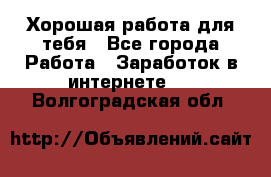 Хорошая работа для тебя - Все города Работа » Заработок в интернете   . Волгоградская обл.